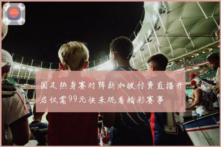 国足热身赛对阵新加坡付费直播开启仅需99元快来观看精彩赛事