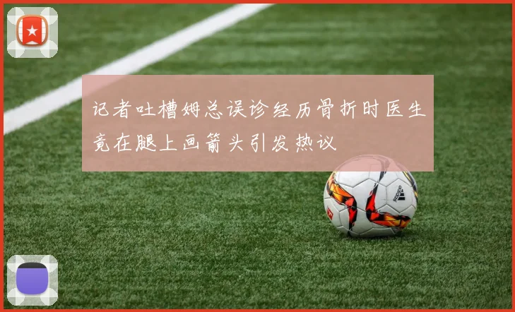 记者吐槽姆总误诊经历骨折时医生竟在腿上画箭头引发热议