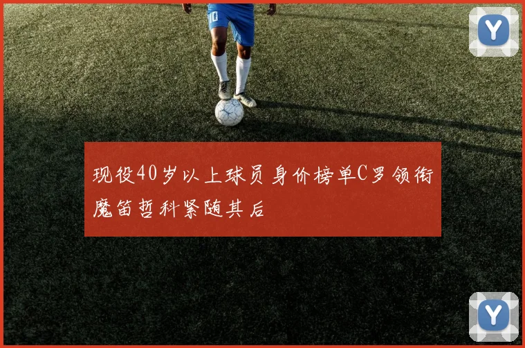 现役40岁以上球员身价榜单C罗领衔魔笛哲科紧随其后