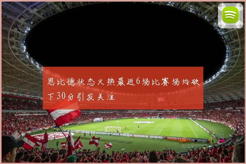 恩比德状态火热最近6场比赛场均砍下30分引发关注