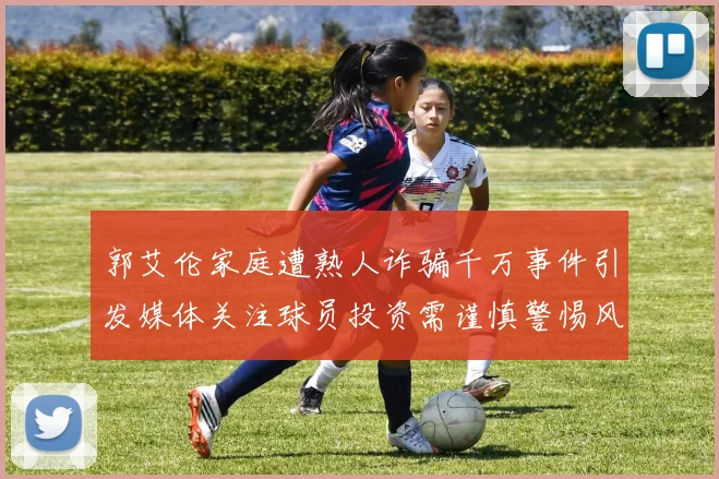 郭艾伦家庭遭熟人诈骗千万事件引发媒体关注球员投资需谨慎警惕风险