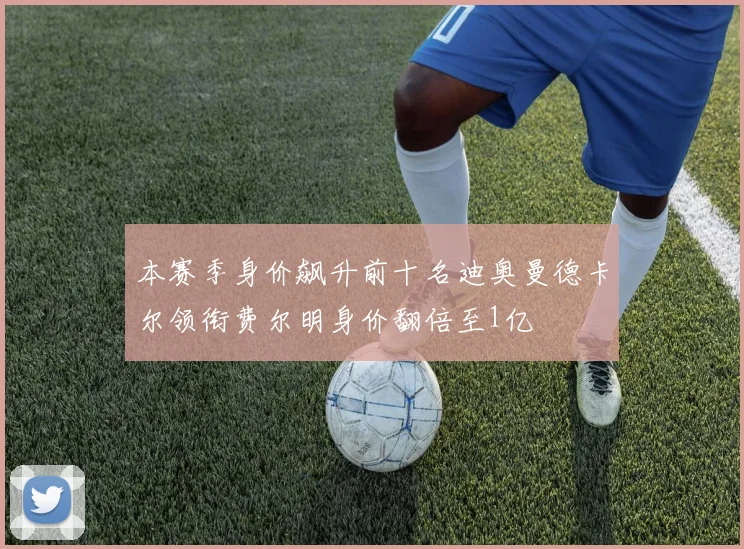 本赛季身价飙升前十名迪奥曼德卡尔领衔费尔明身价翻倍至1亿