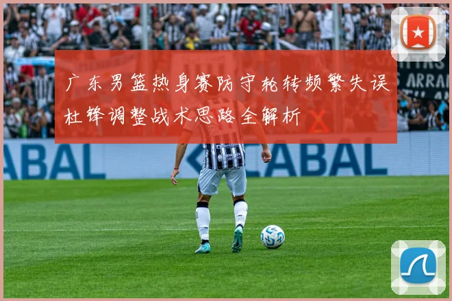 广东男篮热身赛防守轮转频繁失误杜锋调整战术思路全解析