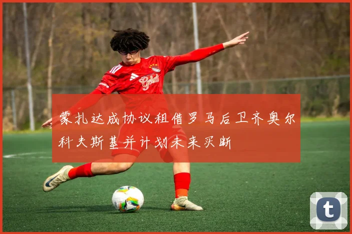 蒙扎达成协议租借罗马后卫齐奥尔科夫斯基并计划未来买断