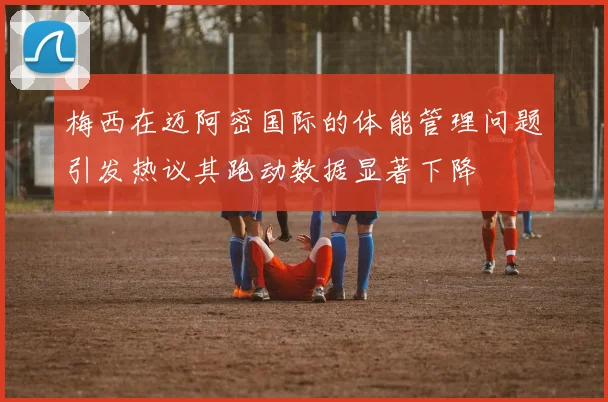 梅西在迈阿密国际的体能管理问题引发热议其跑动数据显著下降