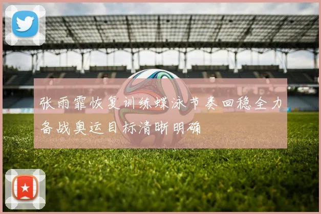 张雨霏恢复训练蝶泳节奏回稳全力备战奥运目标清晰明确