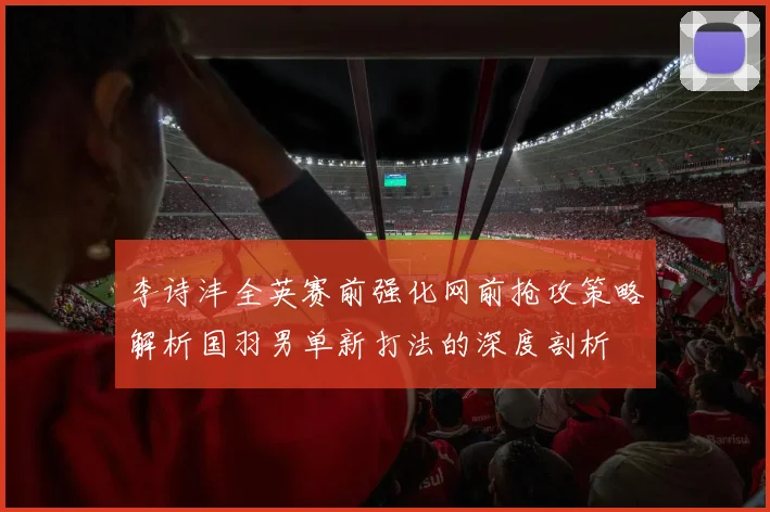 李诗沣全英赛前强化网前抢攻策略解析国羽男单新打法的深度剖析