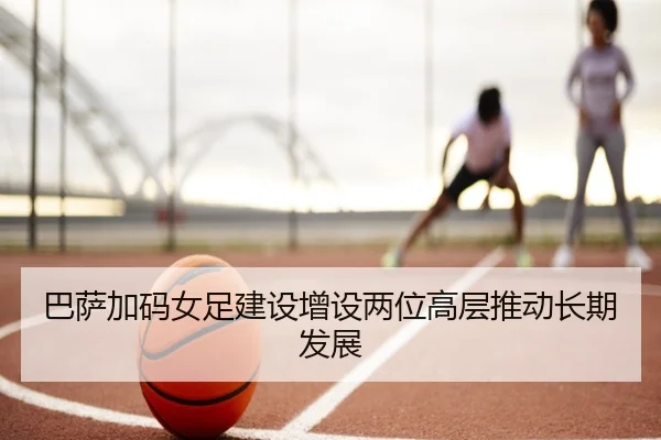 巴萨加码女足建设增设两位高层推动长期发展