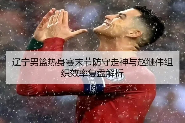 辽宁男篮热身赛末节防守走神与赵继伟组织效率复盘解析