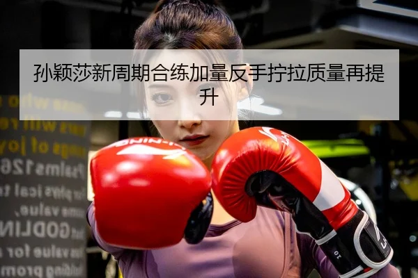 孙颖莎新周期合练加量反手拧拉质量再提升
