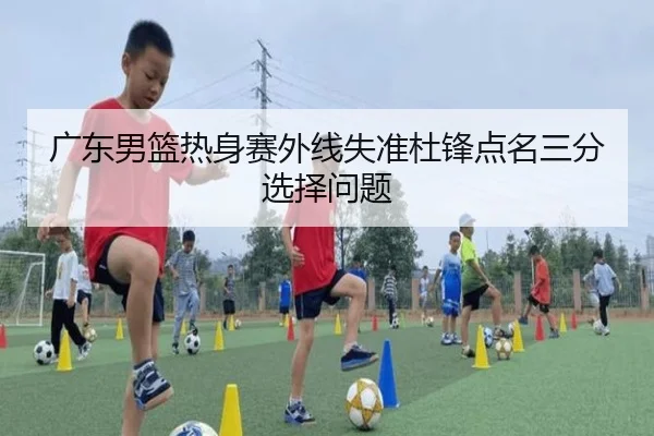 广东男篮热身赛外线失准杜锋点名三分选择问题
