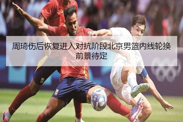 周琦伤后恢复进入对抗阶段北京男篮内线轮换前景待定